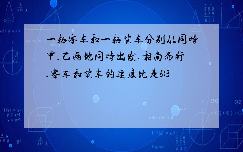 一辆客车和一辆货车分别从同时甲.乙两地同时出发,相向而行.客车和货车的速度比是5:3