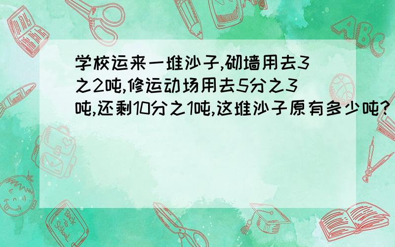 学校运来一堆沙子,砌墙用去3之2吨,修运动场用去5分之3吨,还剩10分之1吨,这堆沙子原有多少吨?