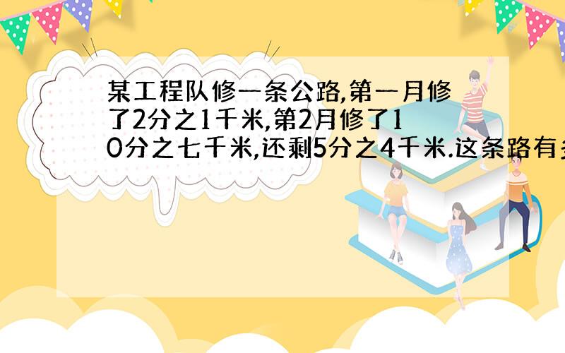 某工程队修一条公路,第一月修了2分之1千米,第2月修了10分之七千米,还剩5分之4千米.这条路有多长?