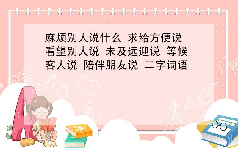 麻烦别人说什么 求给方便说 看望别人说 未及远迎说 等候客人说 陪伴朋友说 二字词语