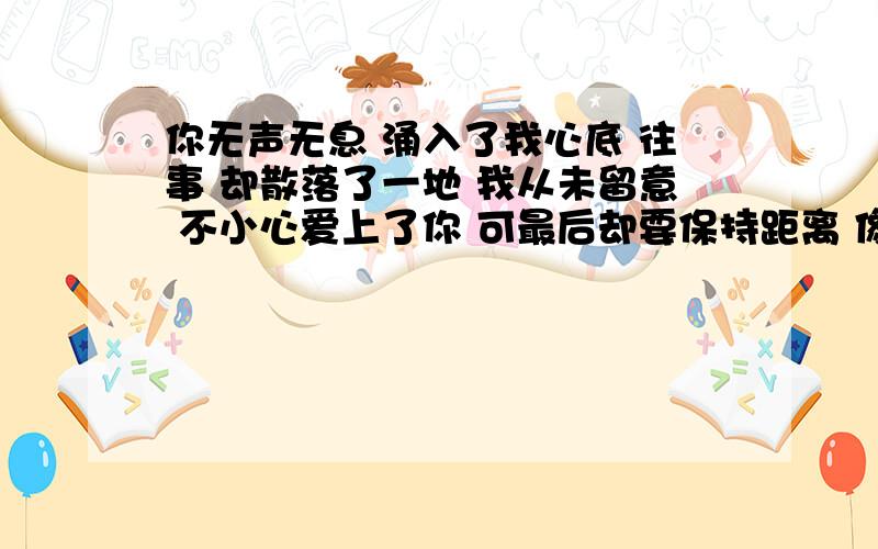 你无声无息 涌入了我心底 往事 却散落了一地 我从未留意 不小心爱上了你 可最后却要保持距离 像哪首歌