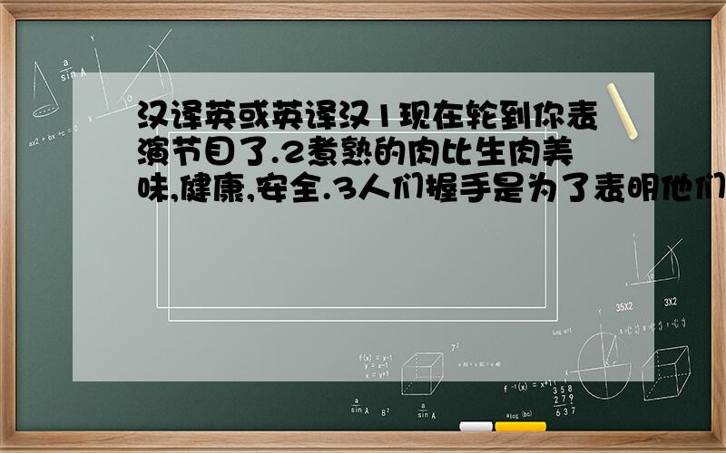 汉译英或英译汉1现在轮到你表演节目了.2煮熟的肉比生肉美味,健康,安全.3人们握手是为了表明他们没有藏着刀枪.4我不喜欢