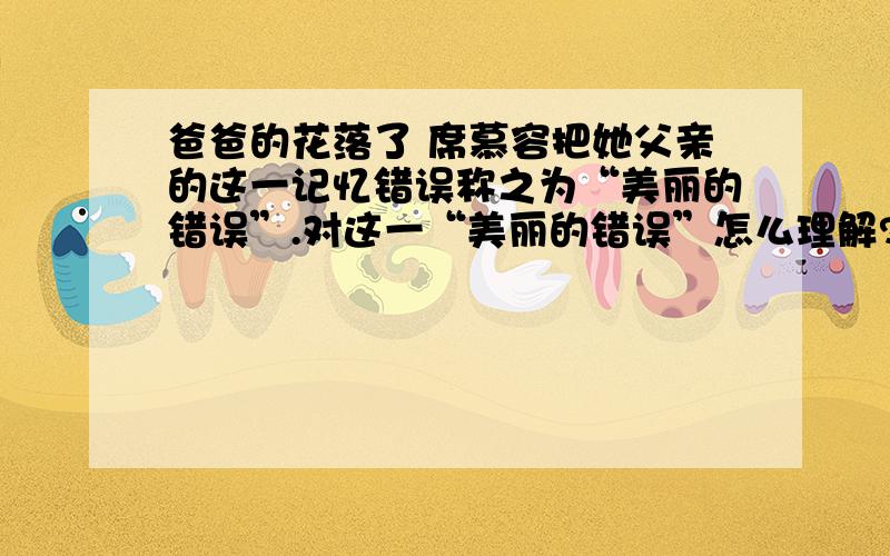 爸爸的花落了 席慕容把她父亲的这一记忆错误称之为“美丽的错误”.对这一“美丽的错误”怎么理解?