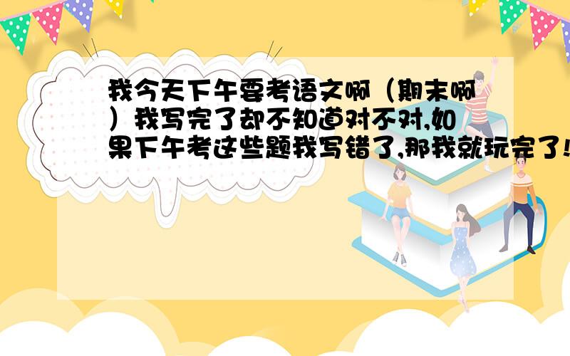 我今天下午要考语文啊（期末啊）我写完了却不知道对不对,如果下午考这些题我写错了,那我就玩完了!