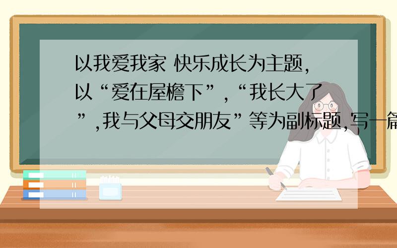 以我爱我家 快乐成长为主题,以“爱在屋檐下”,“我长大了”,我与父母交朋友”等为副标题,写一篇征文