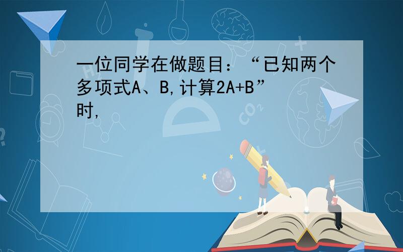 一位同学在做题目：“已知两个多项式A、B,计算2A+B”时,