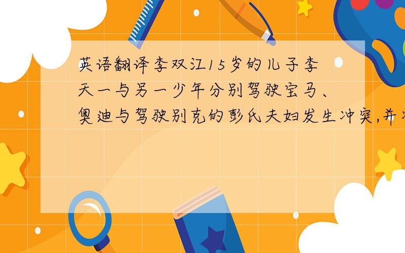 英语翻译李双江15岁的儿子李天一与另一少年分别驾驶宝马、奥迪与驾驶别克的彭氏夫妇发生冲突,并将对方打伤.李天一驾驶的宝马