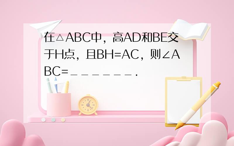 在△ABC中，高AD和BE交于H点，且BH=AC，则∠ABC=______．