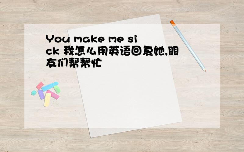 You make me sick 我怎么用英语回复她,朋友们帮帮忙