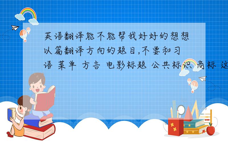 英语翻译能不能帮我好好的想想以篇翻译方向的题目,不要和习语 菜单 方言 电影标题 公共标识 商标 这六个有关的哦!要资料