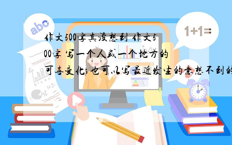 作文500字真没想到 作文500字 写一个人或一个地方的可喜变化；也可以写最近发生的意想不到的事