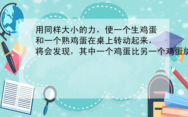 用同样大小的力，使一个生鸡蛋和一个熟鸡蛋在桌上转动起来，将会发现，其中一个鸡蛋比另一个鸡蛋旋转得快些，时间也长一些．请你