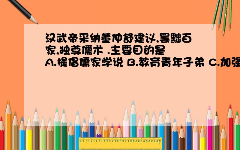 汉武帝采纳董仲舒建议,罢黜百家,独尊儒术 .主要目的是 A.提倡儒家学说 B.教育青年子弟 C.加强中央集权 D