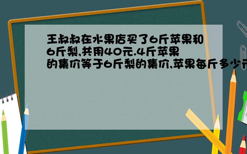 王叔叔在水果店买了6斤苹果和6斤梨,共用40元.4斤苹果的集价等于6斤梨的集价,苹果每斤多少元?