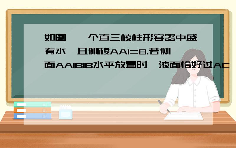 如图,一个直三棱柱形容器中盛有水,且侧棱AA1=8.若侧面AA1B1B水平放置时,液面恰好过AC,BC,A1C1 ,B1