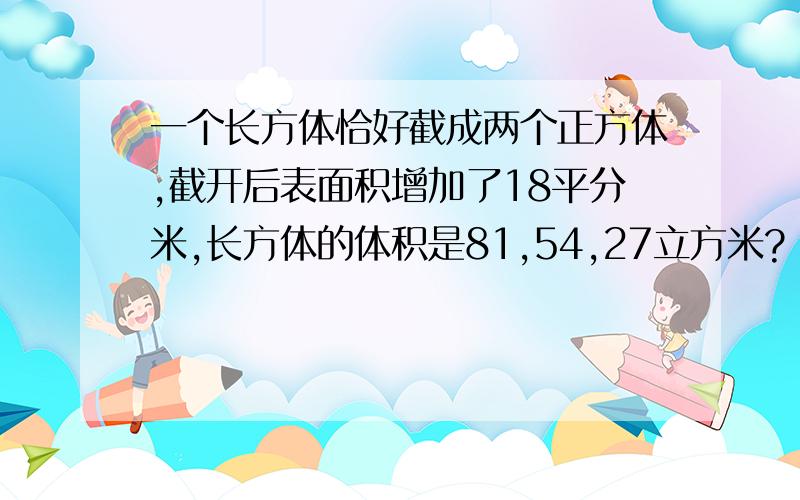 一个长方体恰好截成两个正方体,截开后表面积增加了18平分米,长方体的体积是81,54,27立方米?