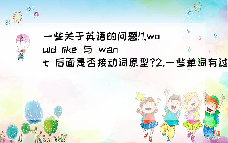 一些关于英语的问题!1.would like 与 want 后面是否接动词原型?2.一些单词有过去式与现在式,他们有什么