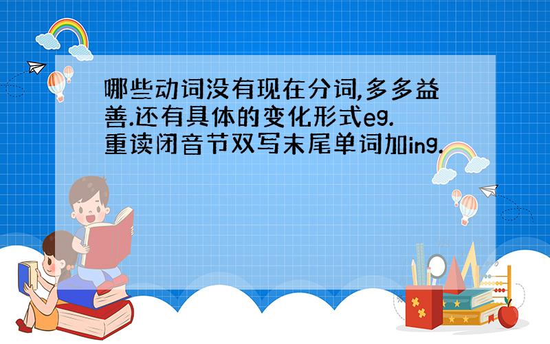 哪些动词没有现在分词,多多益善.还有具体的变化形式eg.重读闭音节双写末尾单词加ing.