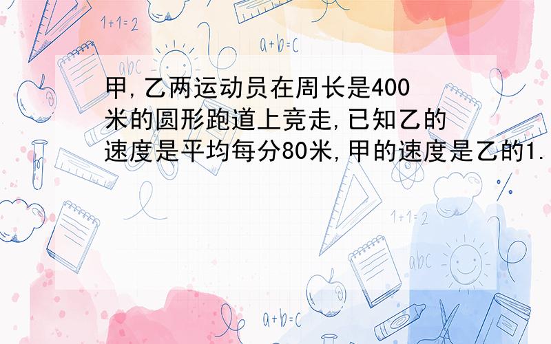 甲,乙两运动员在周长是400米的圆形跑道上竞走,已知乙的速度是平均每分80米,甲的速度是乙的1.25倍,甲在乙的前面10