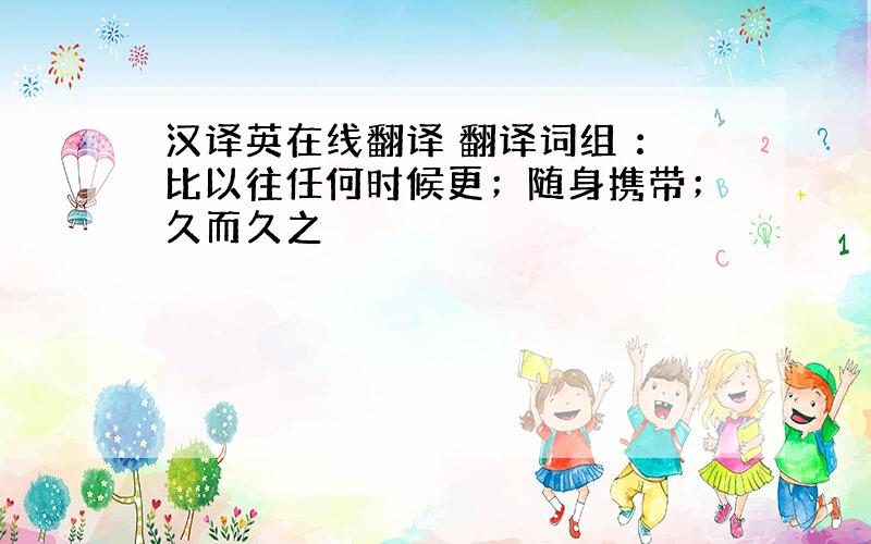 汉译英在线翻译 翻译词组 ：比以往任何时候更；随身携带；久而久之