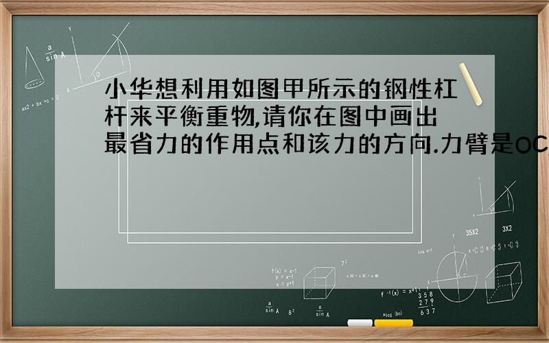 小华想利用如图甲所示的钢性杠杆来平衡重物,请你在图中画出最省力的作用点和该力的方向.力臂是OC,力是OC的垂线.我想问：