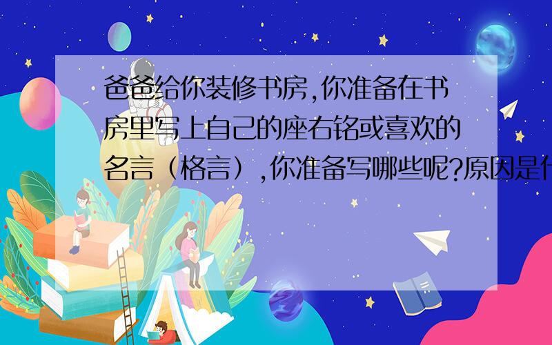 爸爸给你装修书房,你准备在书房里写上自己的座右铭或喜欢的名言（格言）,你准备写哪些呢?原因是什么?