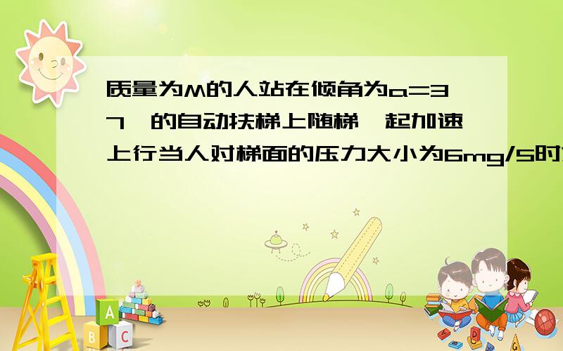 质量为M的人站在倾角为a=37°的自动扶梯上随梯一起加速上行当人对梯面的压力大小为6mg/5时求人对梯面摩擦力的大小