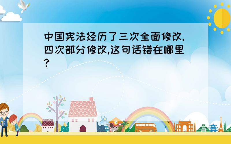 中国宪法经历了三次全面修改,四次部分修改,这句话错在哪里?