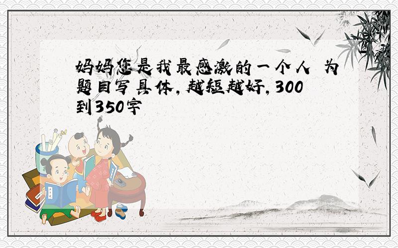 妈妈您是我最感激的一个人 为题目写具体,越短越好,300到350字