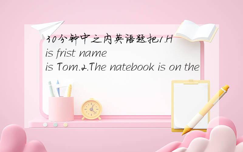 30分钟中之内英语题把1.His frist name is Tom.2.The natebook is on the