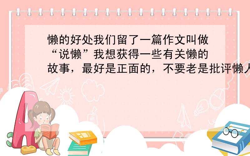 懒的好处我们留了一篇作文叫做“说懒”我想获得一些有关懒的故事，最好是正面的，不要老是批评懒人不好！像名人因为懒惰而发明了