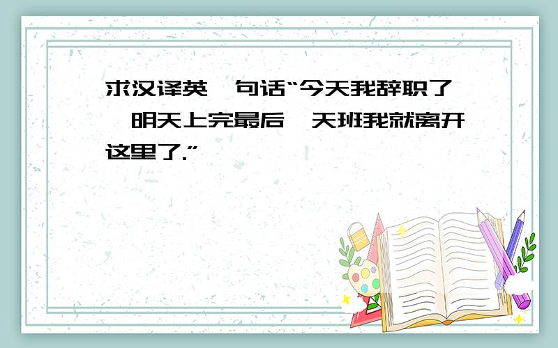 求汉译英一句话“今天我辞职了,明天上完最后一天班我就离开这里了.”