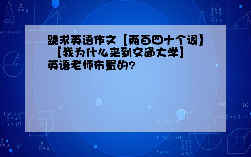 跪求英语作文【两百四十个词】 【我为什么来到交通大学】 英语老师布置的?