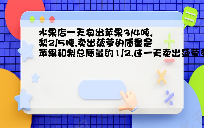 水果店一天卖出苹果3/4吨,梨2/5吨,卖出菠萝的质量是苹果和梨总质量的1/2,这一天卖出菠萝多少吨