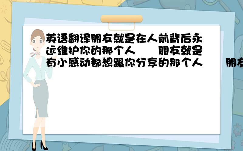 英语翻译朋友就是在人前背后永远维护你的那个人　　朋友就是有小感动都想跟你分享的那个人　　朋友就是当你抱头痛哭一直扶着你的