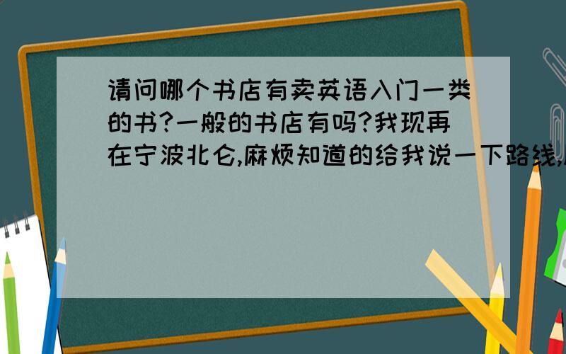 请问哪个书店有卖英语入门一类的书?一般的书店有吗?我现再在宁波北仑,麻烦知道的给我说一下路线,顺便给我推荐一下哪些书是比