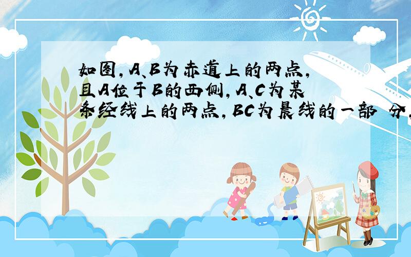 如图,A、B为赤道上的两点,且A位于B的西侧,A、C为某条经线上的两点,BC为晨线的一部 分,C点位于北半球