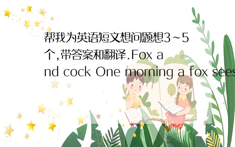 帮我为英语短文想问题想3~5个,带答案和翻译.Fox and cock One morning a fox sees a