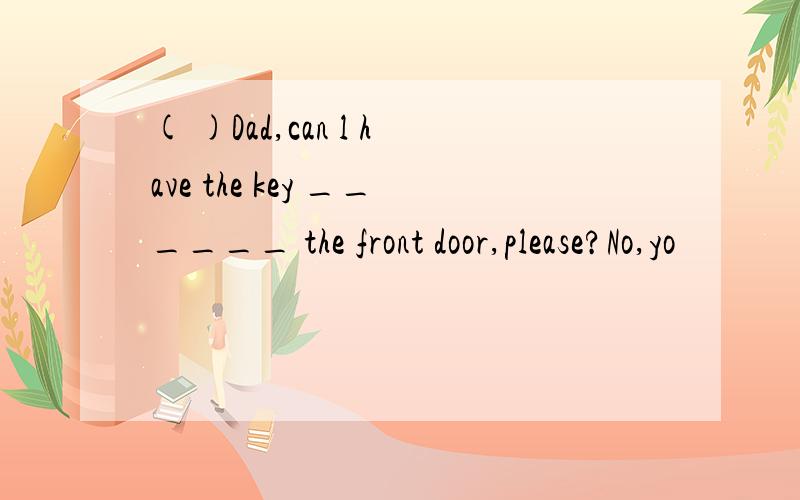 ( )Dad,can l have the key ______ the front door,please?No,yo