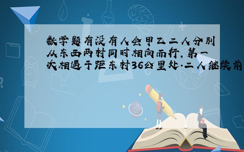 数学题有没有人会甲乙二人分别从东西两村同时相向而行,第一次相遇于距东村36公里处.二人继续前行,至目的地后折返,在距东村