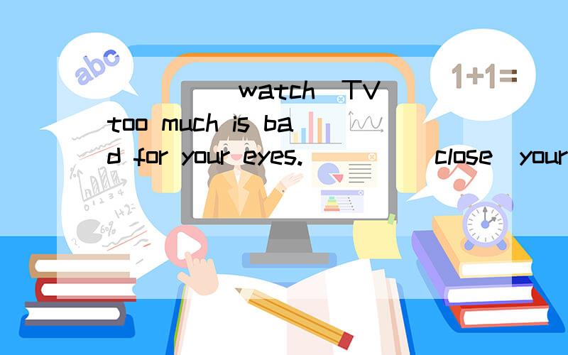 ____(watch)TV too much is bad for your eyes.____(close)your