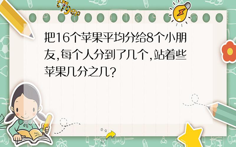 把16个苹果平均分给8个小朋友,每个人分到了几个,站着些苹果几分之几?