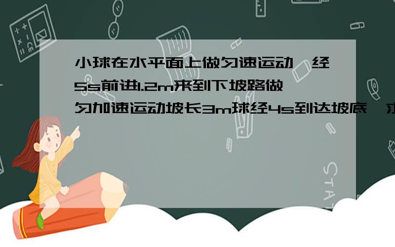 小球在水平面上做匀速运动,经5s前进1.2m来到下坡路做匀加速运动坡长3m球经4s到达坡底,求球到达坡底的速