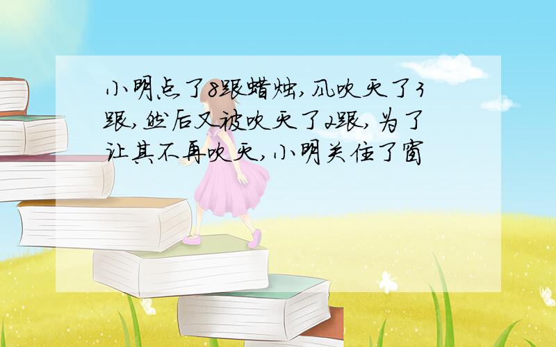 小明点了8跟蜡烛,风吹灭了3跟,然后又被吹灭了2跟,为了让其不再吹灭,小明关住了窗