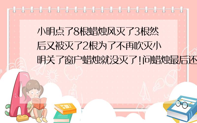 小明点了8根蜡烛风灭了3根然后又被灭了2根为了不再吹灭小明关了窗户蜡烛就没灭了!问蜡烛最后还剩多少根