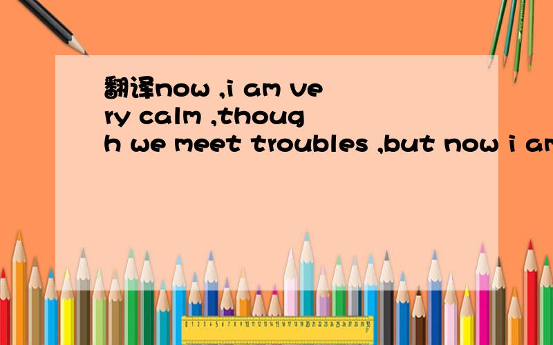 翻译now ,i am very calm ,though we meet troubles ,but now i am