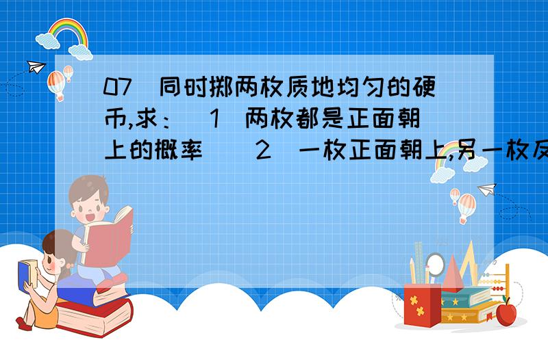 07．同时掷两枚质地均匀的硬币,求：（1）两枚都是正面朝上的概率．（2）一枚正面朝上,另一枚反面朝上的概率．