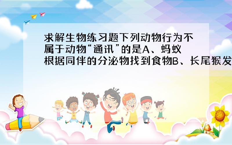 求解生物练习题下列动物行为不属于动物“通讯”的是A、蚂蚁根据同伴的分泌物找到食物B、长尾猴发现豹时会发出一种叫声C、小动