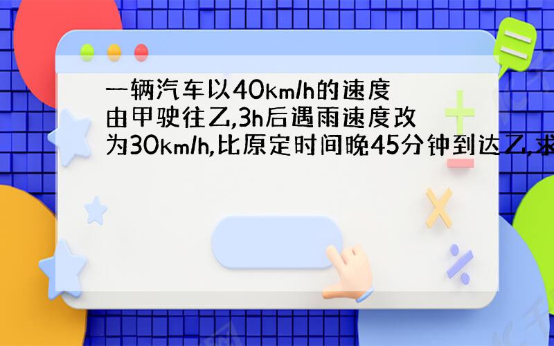 一辆汽车以40km/h的速度由甲驶往乙,3h后遇雨速度改为30km/h,比原定时间晚45分钟到达乙,求甲、乙两地路