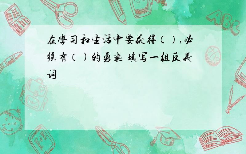 在学习和生活中要获得（）,必须有（)的勇气 填写一组反义词